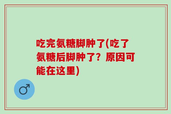 吃完氨糖脚肿了(吃了氨糖后脚肿了？原因可能在这里)