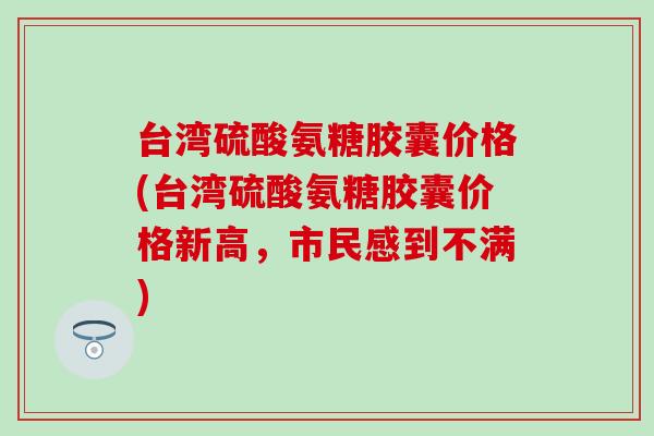 台湾硫酸氨糖胶囊价格(台湾硫酸氨糖胶囊价格新高，市民感到不满)