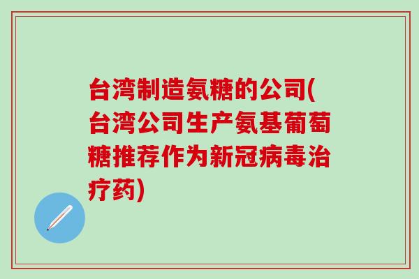 台湾制造氨糖的公司(台湾公司生产氨基葡萄糖推荐作为新冠病毒治疗药)