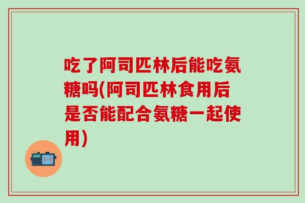 吃了阿司匹林后能吃氨糖吗(阿司匹林食用后是否能配合氨糖一起使用)