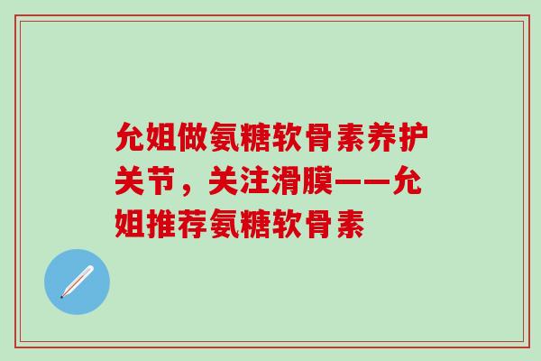允姐做氨糖软骨素养护关节，关注滑膜——允姐推荐氨糖软骨素