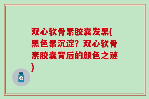 双心软骨素胶囊发黑(黑色素沉淀？双心软骨素胶囊背后的颜色之谜)