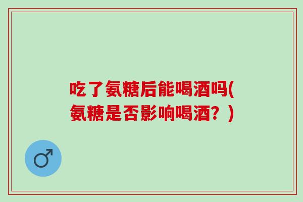 吃了氨糖后能喝酒吗(氨糖是否影响喝酒？)