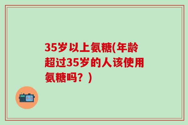 35岁以上氨糖(年龄超过35岁的人该使用氨糖吗？)