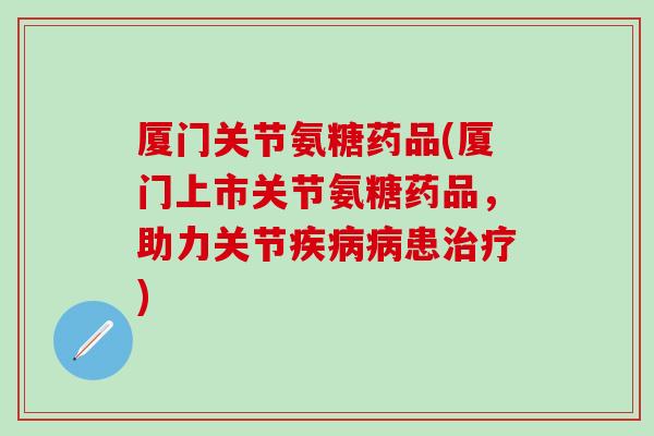 厦门关节氨糖药品(厦门上市关节氨糖药品，助力关节疾病病患治疗)