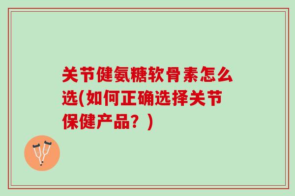 关节健氨糖软骨素怎么选(如何正确选择关节保健产品?) 关节健氨糖软骨素怎么选(如何正确选择关节保健产品?)