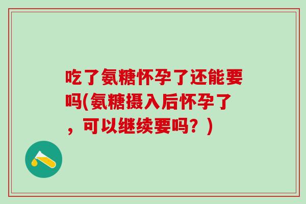 吃了氨糖怀孕了还能要吗(氨糖摄入后怀孕了，可以继续要吗？)