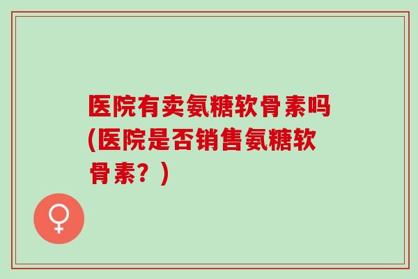 医院有卖氨糖软骨素吗(医院是否销售氨糖软骨素？)