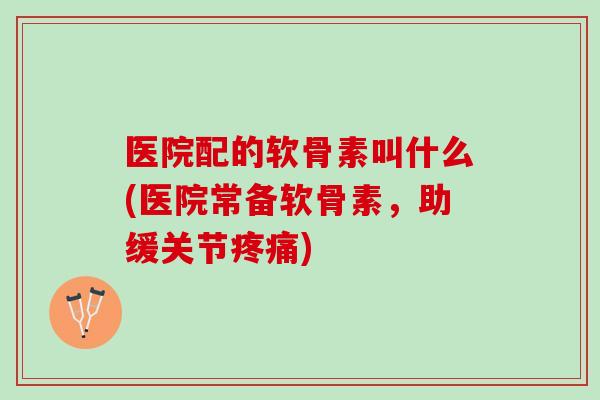 医院配的软骨素叫什么(医院常备软骨素，助缓关节疼痛)