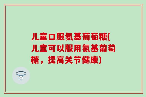 儿童口服氨基葡萄糖(儿童可以服用氨基葡萄糖，提高关节健康)