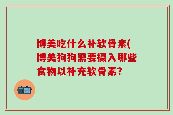 博美吃什么补软骨素(博美狗狗需要摄入哪些食物以补充软骨素？