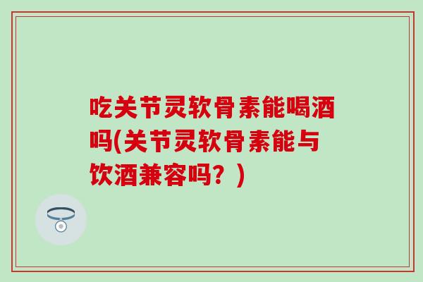 吃关节灵软骨素能喝酒吗(关节灵软骨素能与饮酒兼容吗？)