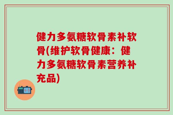 健力多氨糖软骨素补软骨(维护软骨健康：健力多氨糖软骨素营养补充品)