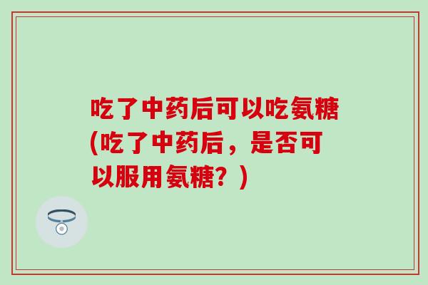 吃了中药后可以吃氨糖(吃了中药后，是否可以服用氨糖？)
