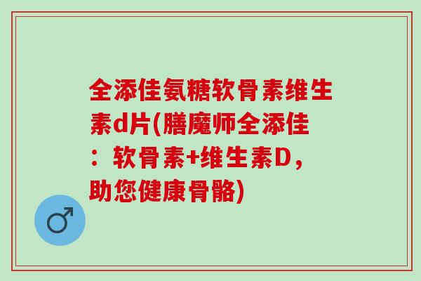 全添佳氨糖软骨素维生素d片(膳魔师全添佳：软骨素+维生素D，助您健康骨骼)