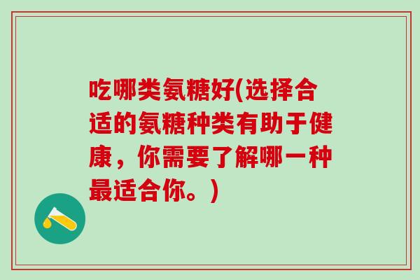 吃哪类氨糖好(选择合适的氨糖种类有助于健康，你需要了解哪一种最适合你。)