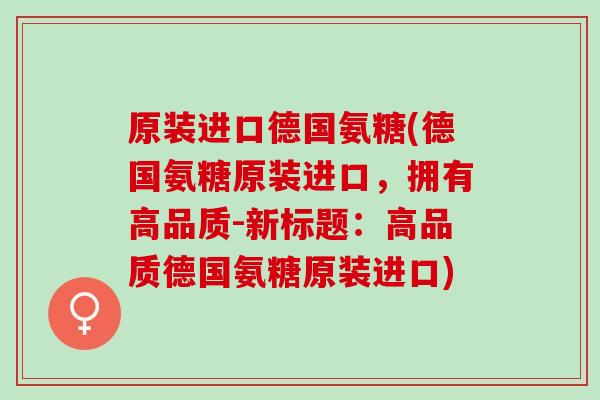 原装进口德国氨糖(德国氨糖原装进口，拥有高品质-新标题：高品质德国氨糖原装进口)