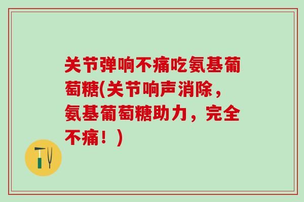 关节弹响不痛吃氨基葡萄糖(关节响声消除，氨基葡萄糖助力，完全不痛！)