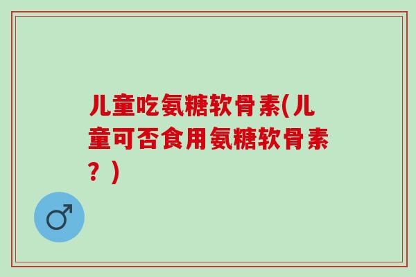 儿童吃氨糖软骨素(儿童可否食用氨糖软骨素?) 儿童吃氨糖软骨素(儿童可否食用氨糖软骨素?)