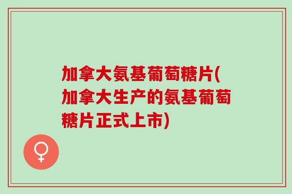 加拿大氨基葡萄糖片(加拿大生产的氨基葡萄糖片正式上市)