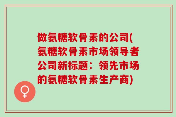 做氨糖软骨素的公司(氨糖软骨素市场领导者公司新标题：领先市场的氨糖软骨素生产商)