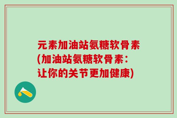 元素加油站氨糖软骨素(加油站氨糖软骨素：让你的关节更加健康)