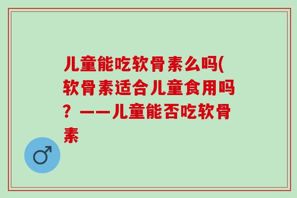 儿童能吃软骨素么吗(软骨素适合儿童食用吗？——儿童能否吃软骨素
