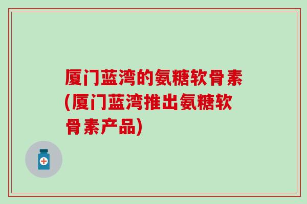 厦门蓝湾的氨糖软骨素(厦门蓝湾推出氨糖软骨素产品)