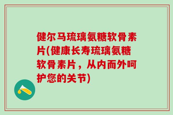 健尔马琉璃氨糖软骨素片(健康长寿琉璃氨糖软骨素片，从内而外呵护您的关节)