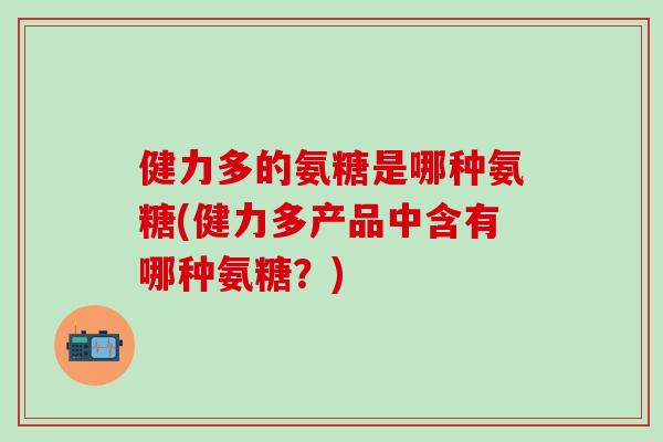 健力多的氨糖是哪种氨糖(健力多产品中含有哪种氨糖？)