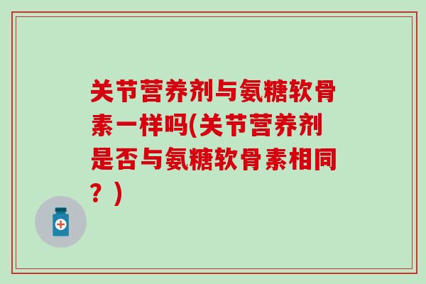 关节营养剂与氨糖软骨素一样吗(关节营养剂是否与氨糖软骨素相同？)