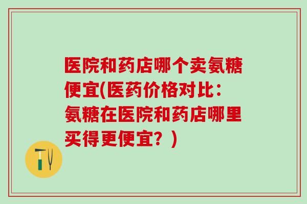 医院和药店哪个卖氨糖便宜(医药价格对比：氨糖在医院和药店哪里买得更便宜？)