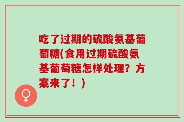 吃了过期的硫酸氨基葡萄糖(食用过期硫酸氨基葡萄糖怎样处理？方案来了！)