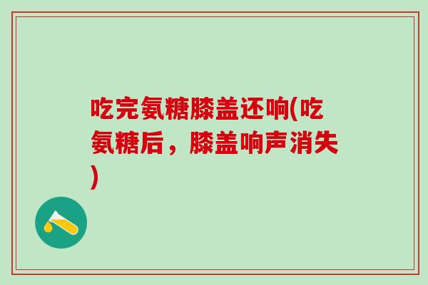 吃完氨糖膝盖还响(吃氨糖后，膝盖响声消失)