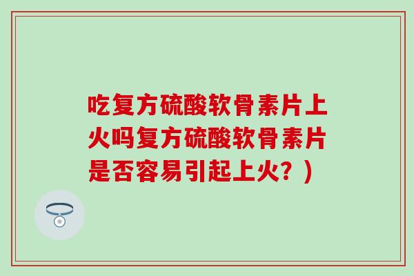 吃复方硫酸软骨素片上火吗复方硫酸软骨素片是否容易引起上火？)