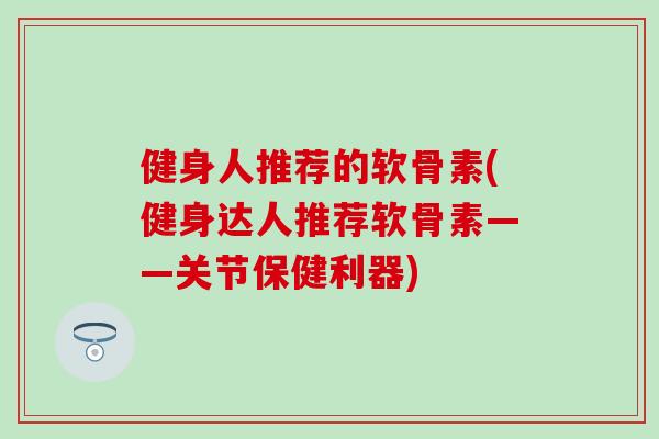健身人推荐的软骨素(健身达人推荐软骨素——关节保健利器)
