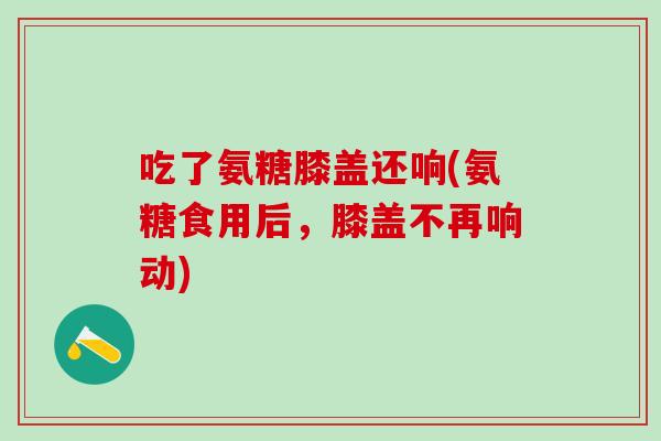 吃了氨糖膝盖还响(氨糖食用后，膝盖不再响动)