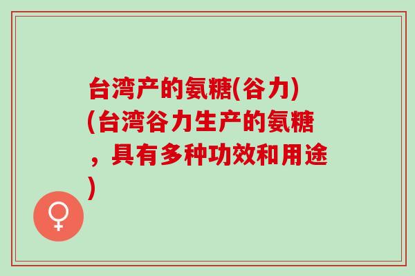 台湾产的氨糖(谷力)(台湾谷力生产的氨糖，具有多种功效和用途)