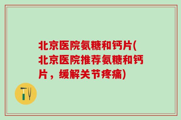 北京医院氨糖和钙片(北京医院推荐氨糖和钙片，缓解关节疼痛)