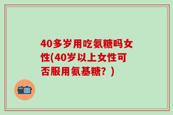 40多岁用吃氨糖吗女性(40岁以上女性可否服用氨基糖？)