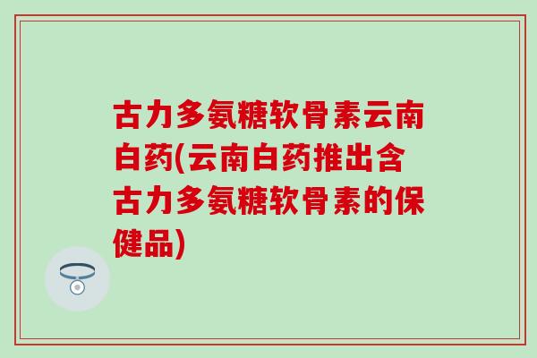 古力多氨糖软骨素云南白药(云南白药推出含古力多氨糖软骨素的保健品) 古力多氨糖软骨素云南白药(云南白药推出含古力多氨糖软骨素的保健品)