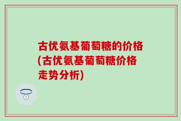 古优氨基葡萄糖的价格(古优氨基葡萄糖价格走势分析)