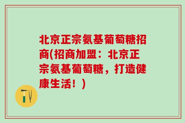 北京正宗氨基葡萄糖招商(招商加盟：北京正宗氨基葡萄糖，打造健康生活！)