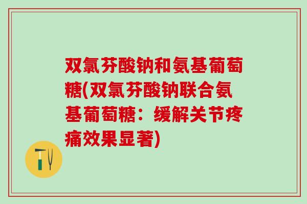 双氯芬酸钠和氨基葡萄糖(双氯芬酸钠联合氨基葡萄糖：缓解关节疼痛效果显著)