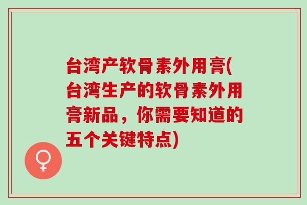 台湾产软骨素外用膏(台湾生产的软骨素外用膏新品,你需要知道的五个关键特点) 台湾产软骨素外用膏(台湾生产的软骨素外用膏新品,你需要知道的五个关键特点)