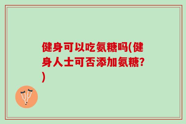健身可以吃氨糖吗(健身人士可否添加氨糖?) 健身可以吃氨糖吗(健身人士可否添加氨糖?)