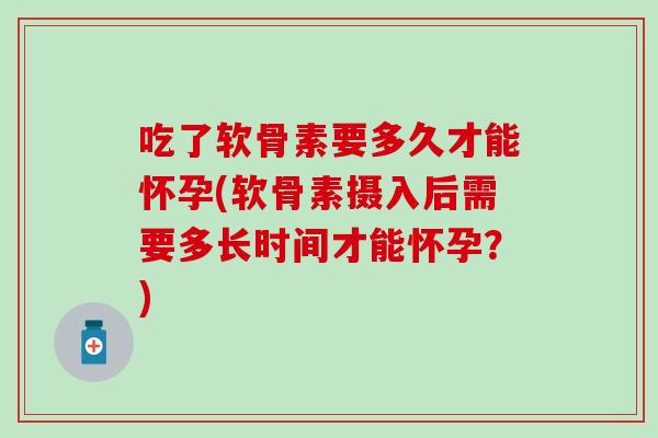 吃了软骨素要多久才能怀孕(软骨素摄入后需要多长时间才能怀孕？)