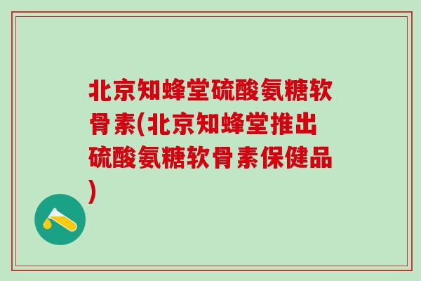 北京知蜂堂硫酸氨糖软骨素(北京知蜂堂推出硫酸氨糖软骨素保健品)