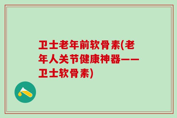 卫士老年前软骨素(老年人关节健康神器——卫士软骨素)