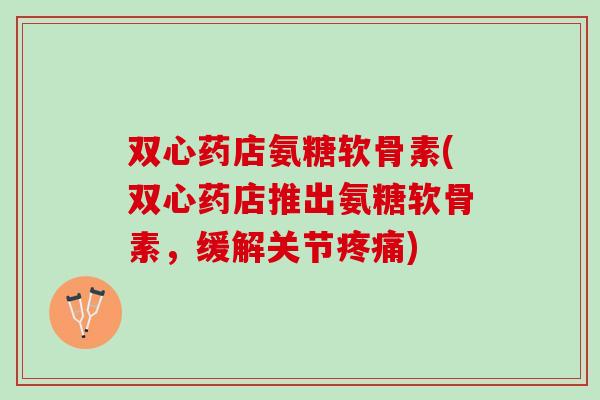 双心药店氨糖软骨素(双心药店推出氨糖软骨素，缓解关节疼痛)
